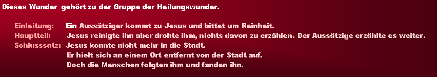 Textfeld: Dieses Wunder  gehrt zu der Gruppe der Heilungswunder.Einleitung:     Ein Ausstziger kommt zu Jesus und bittet um Reinheit.Hauptteil:       Jesus reinigte ihn aber drohte ihm, nichts davon zu erzhlen. Der Ausstzige erzhlte es weiter.Schlusssatz:  Jesus konnte nicht mehr in die Stadt.                       Er hielt sich an einem Ort entfernt von der Stadt auf.                       Doch die Menschen folgten ihm und fanden ihn.