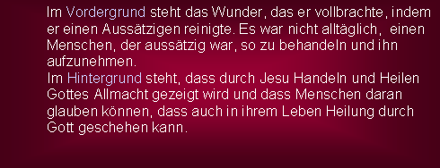 Textfeld: Im Vordergrund steht das Wunder, das er vollbrachte, indem er einen Ausstzigen reinigte. Es war nicht alltglich,  einen Menschen, der ausstzig war, so zu behandeln und ihn aufzunehmen.           Im Hintergrund steht, dass durch Jesu Handeln und Heilen                           Gottes Allmacht gezeigt wird und dass Menschen daran            glauben knnen, dass auch in ihrem Leben Heilung durch           Gott geschehen kann.